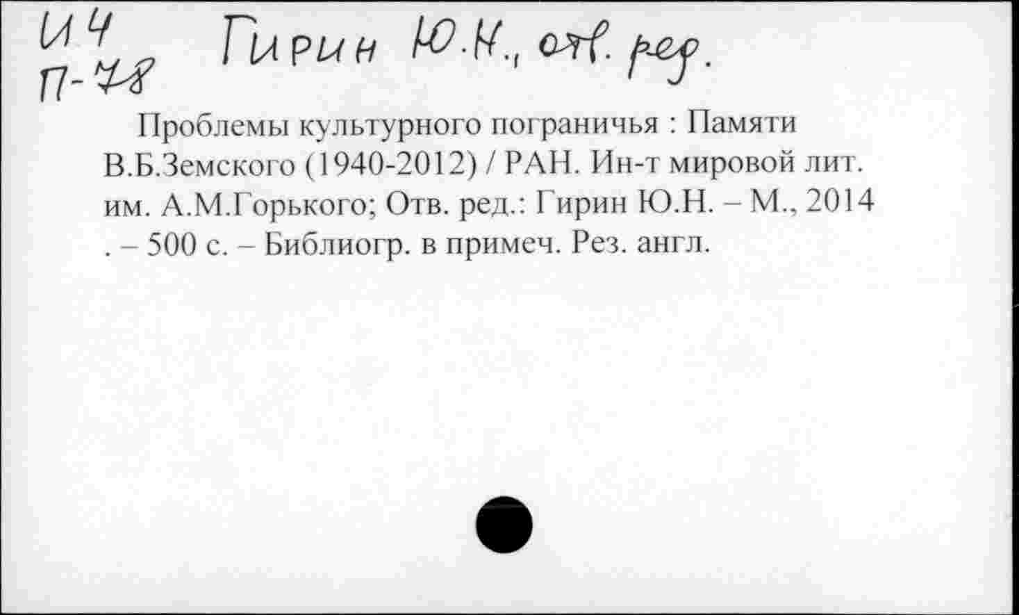 ﻿Проблемы культурного пограничья : Памяти В.Б.Земского (1940-2012) / РАН. Ин-т мировой лит. им. А.М.Горького; Отв. ред.: Гирин Ю.Н. - М., 2014 . - 500 с. - Библиогр. в примем. Рез. англ.